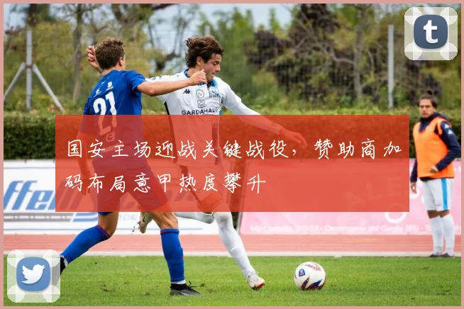 国安主场迎战关键战役，赞助商加码布局意甲热度攀升