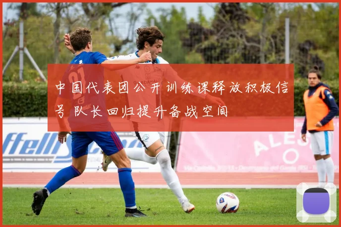 中国代表团公开训练课释放积极信号 队长回归提升备战空间