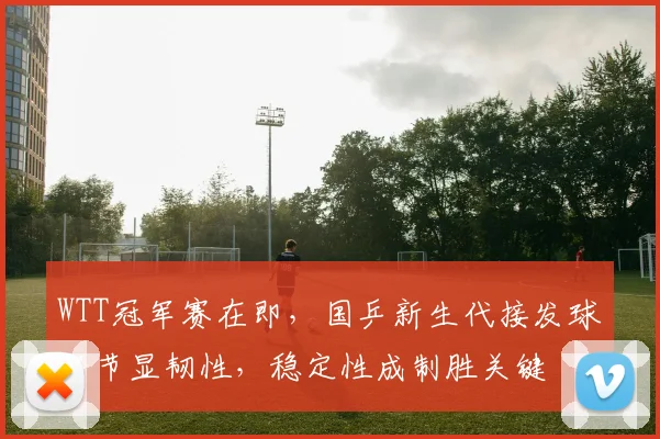 WTT冠军赛在即，国乒新生代接发球环节显韧性，稳定性成制胜关键