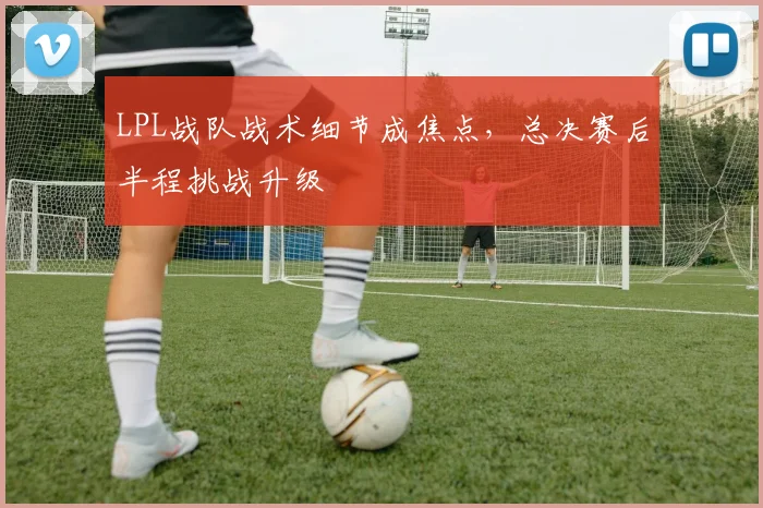 LPL战队战术细节成焦点，总决赛后半程挑战升级