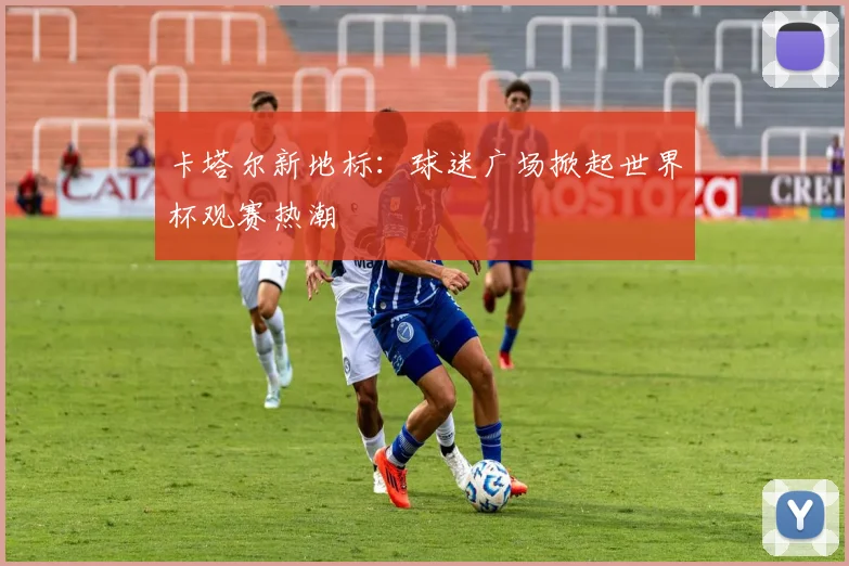卡塔尔新地标：球迷广场掀起世界杯观赛热潮