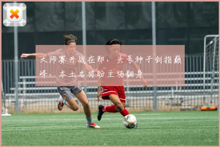 大师赛开战在即，头号种子剑指巅峰，本土名将盼主场翻身