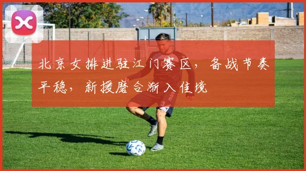 北京女排进驻江门赛区，备战节奏平稳，新援磨合渐入佳境