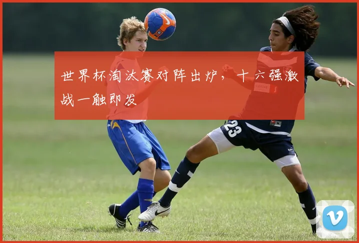 世界杯淘汰赛对阵出炉，十六强激战一触即发
