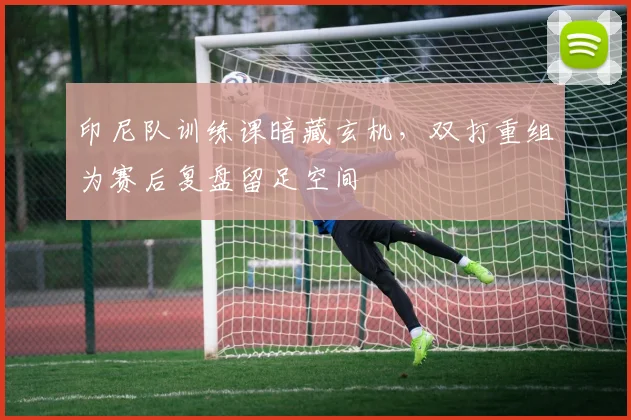 印尼队训练课暗藏玄机，双打重组为赛后复盘留足空间