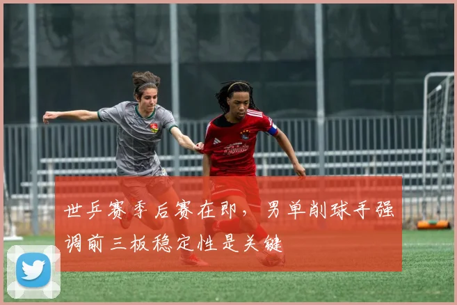 世乒赛季后赛在即，男单削球手强调前三板稳定性是关键