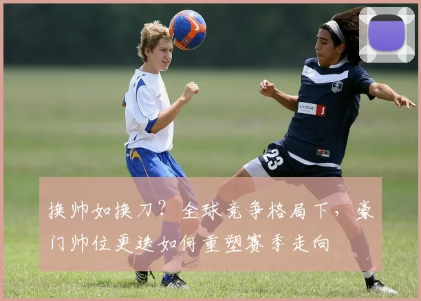 换帅如换刀？全球竞争格局下，豪门帅位更迭如何重塑赛季走向