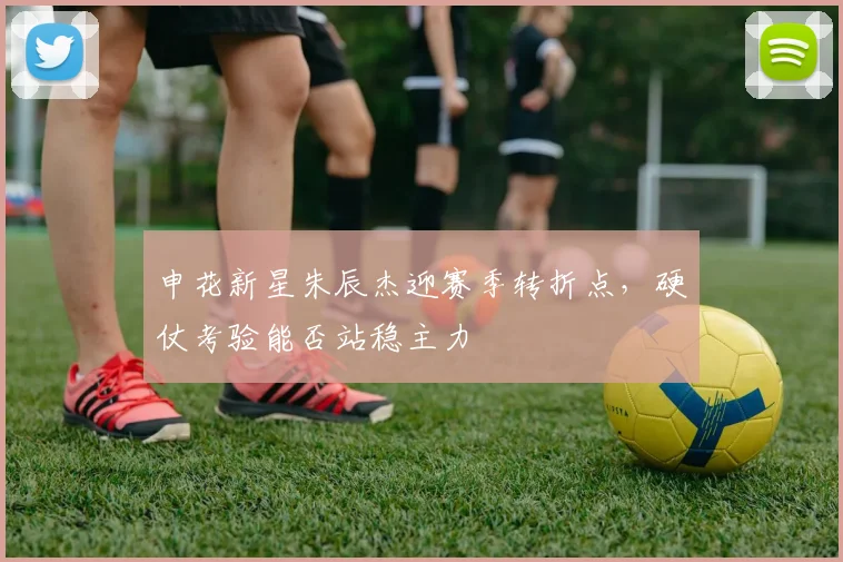 申花新星朱辰杰迎赛季转折点，硬仗考验能否站稳主力