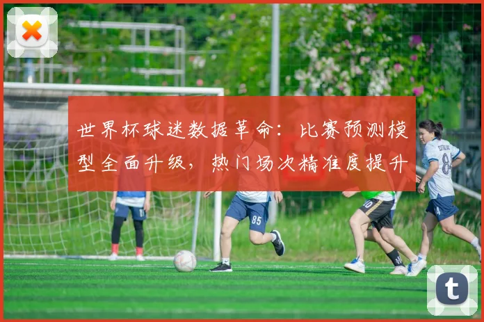 世界杯球迷数据革命：比赛预测模型全面升级，热门场次精准度提升两成