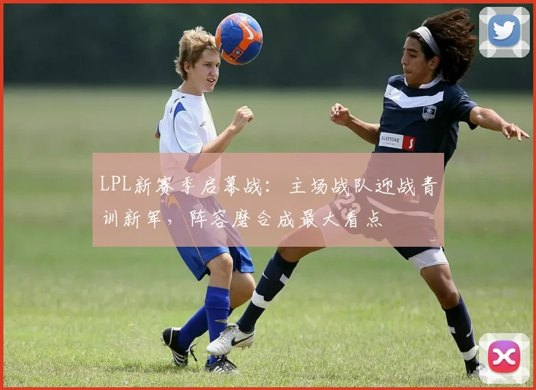 LPL新赛季启幕战：主场战队迎战青训新军，阵容磨合成最大看点