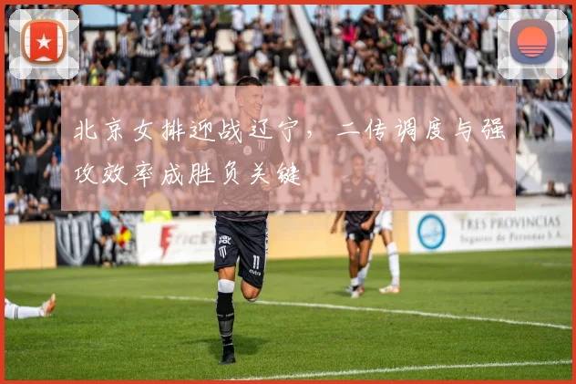 北京女排迎战辽宁，二传调度与强攻效率成胜负关键
