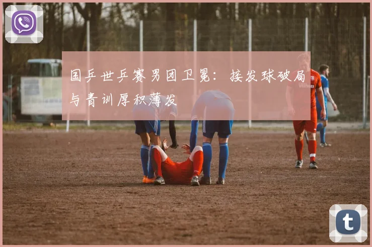 国乒世乒赛男团卫冕：接发球破局与青训厚积薄发