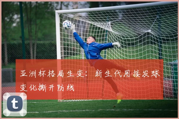 亚洲杯格局生变：新生代用接发球变化撕开防线