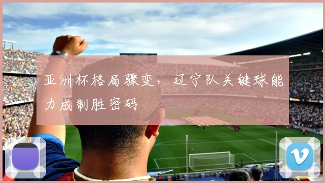 亚洲杯格局骤变，辽宁队关键球能力成制胜密码