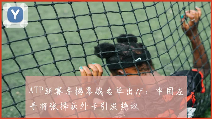 ATP新赛季揭幕战名单出炉，中国左手将张择获外卡引发热议