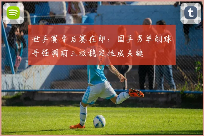 世乒赛季后赛在即，国乒男单削球手强调前三板稳定性成关键