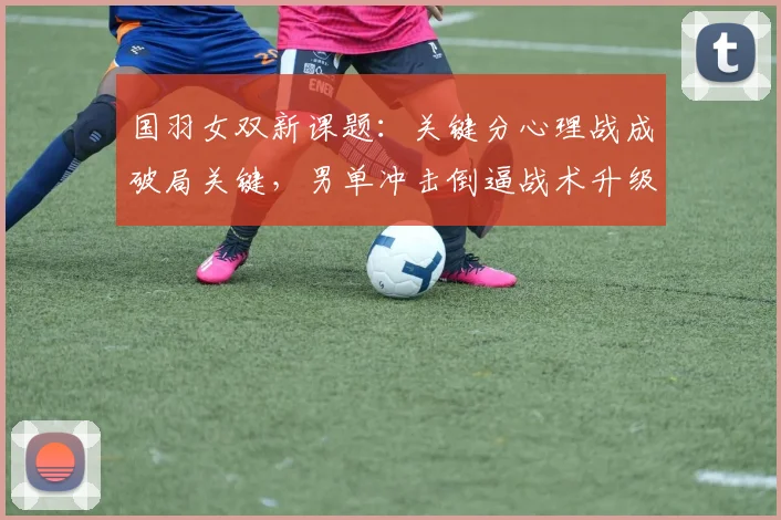 国羽女双新课题：关键分心理战成破局关键，男单冲击倒逼战术升级