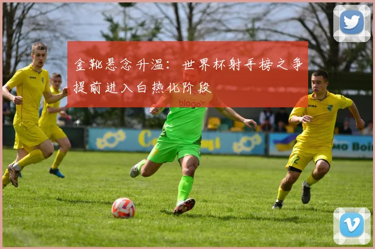 金靴悬念升温：世界杯射手榜之争提前进入白热化阶段