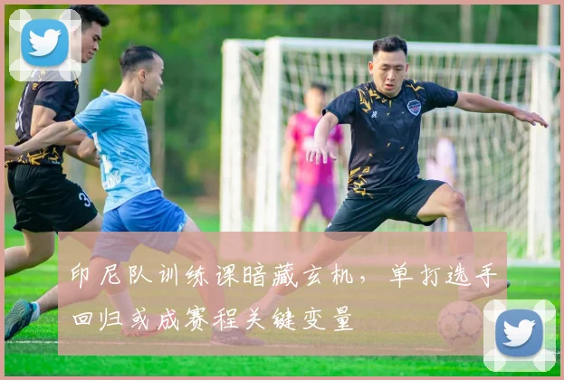 印尼队训练课暗藏玄机，单打选手回归或成赛程关键变量