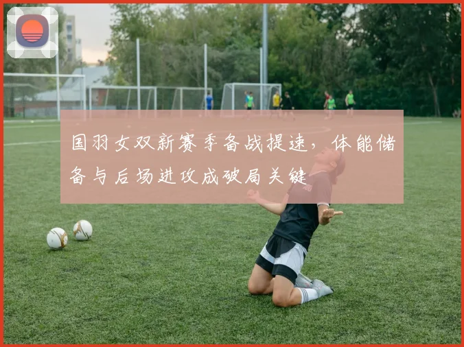 国羽女双新赛季备战提速，体能储备与后场进攻成破局关键