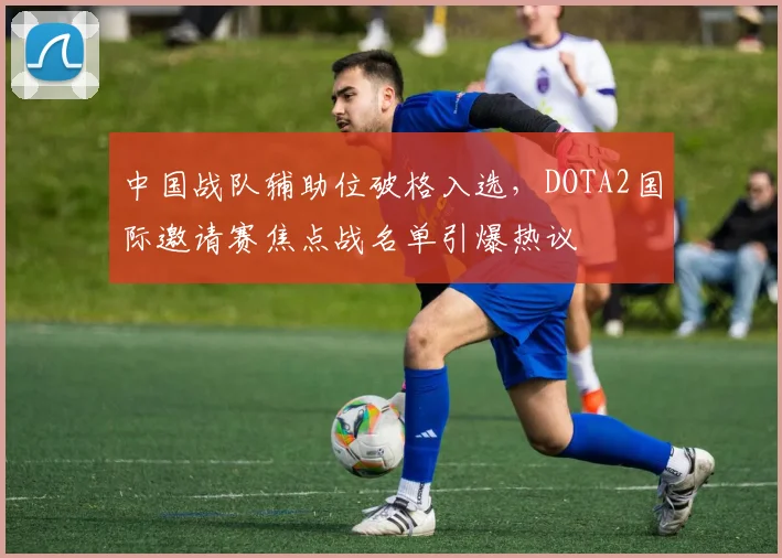 中国战队辅助位破格入选，DOTA2国际邀请赛焦点战名单引爆热议