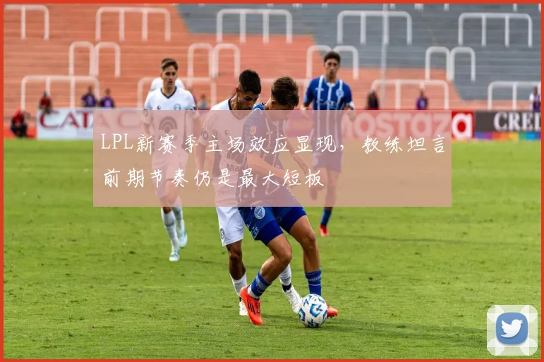 LPL新赛季主场效应显现，教练坦言前期节奏仍是最大短板