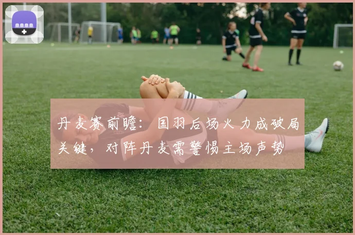 丹麦赛前瞻：国羽后场火力成破局关键，对阵丹麦需警惕主场声势