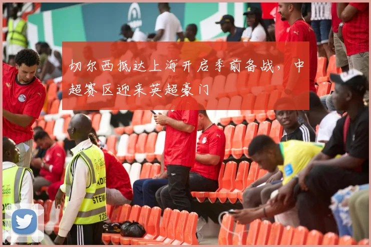 切尔西抵达上海开启季前备战，中超赛区迎来英超豪门