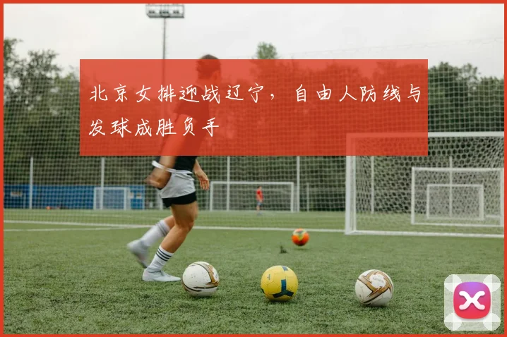 北京女排迎战辽宁，自由人防线与发球成胜负手