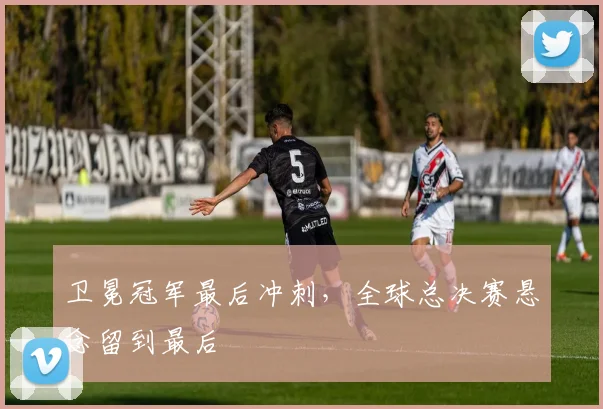 卫冕冠军最后冲刺，全球总决赛悬念留到最后