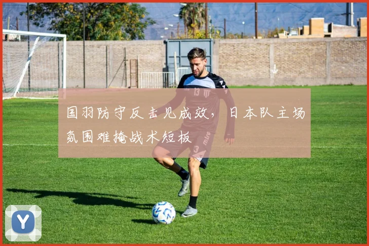 国羽防守反击见成效，日本队主场氛围难掩战术短板