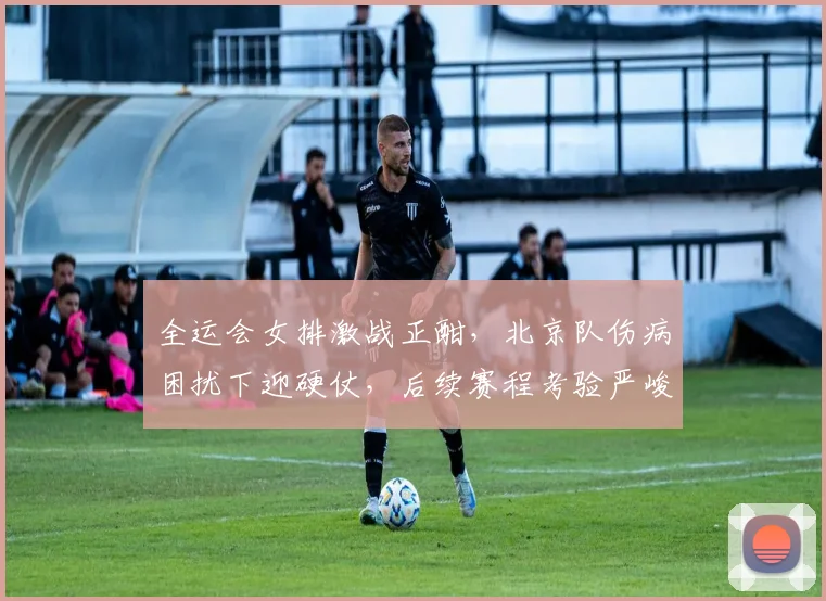 全运会女排激战正酣，北京队伤病困扰下迎硬仗，后续赛程考验严峻
