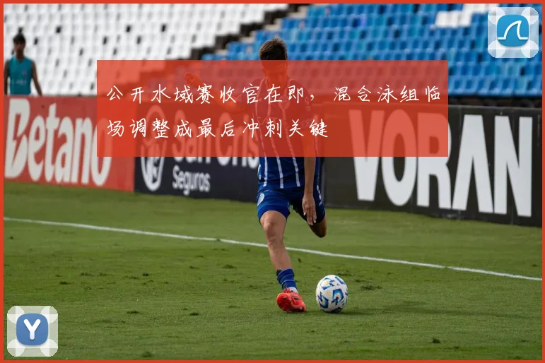 公开水域赛收官在即，混合泳组临场调整成最后冲刺关键