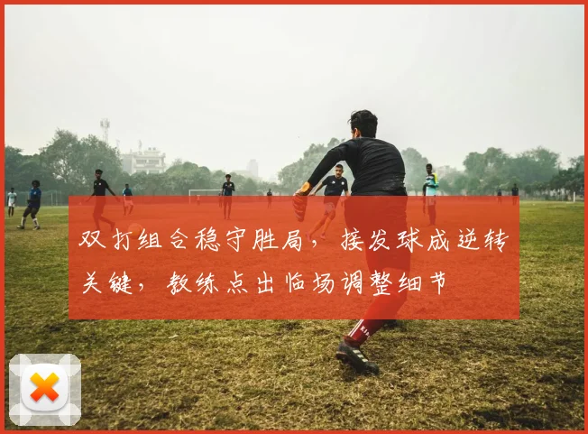 双打组合稳守胜局，接发球成逆转关键，教练点出临场调整细节