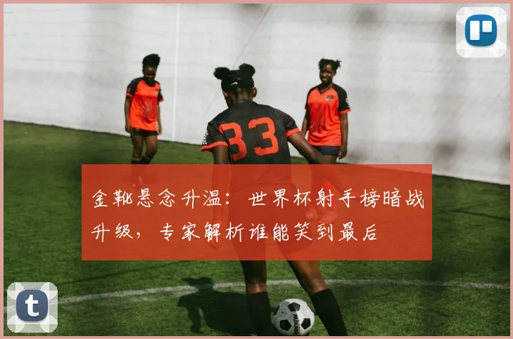 金靴悬念升温：世界杯射手榜暗战升级，专家解析谁能笑到最后