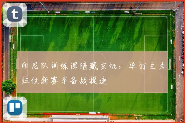 印尼队训练课暗藏玄机，单打主力归位新赛季备战提速