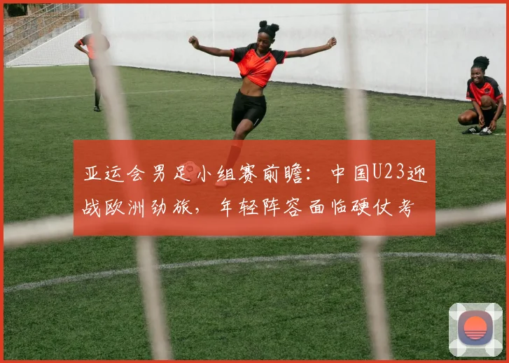 亚运会男足小组赛前瞻：中国U23迎战欧洲劲旅，年轻阵容面临硬仗考验