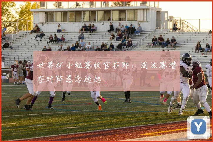 世界杯小组赛收官在即，淘汰赛潜在对阵悬念迭起