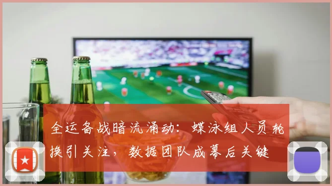 全运备战暗流涌动：蝶泳组人员轮换引关注，数据团队成幕后关键