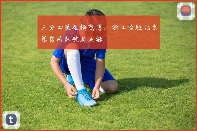 三分回暖难掩隐患，浙江险胜北京暴露两队破局关键