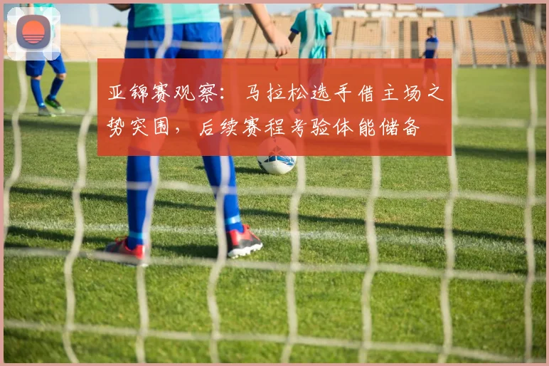 亚锦赛观察：马拉松选手借主场之势突围，后续赛程考验体能储备