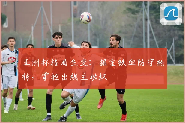 亚洲杯格局生变：掘金铁血防守轮转，掌控出线主动权