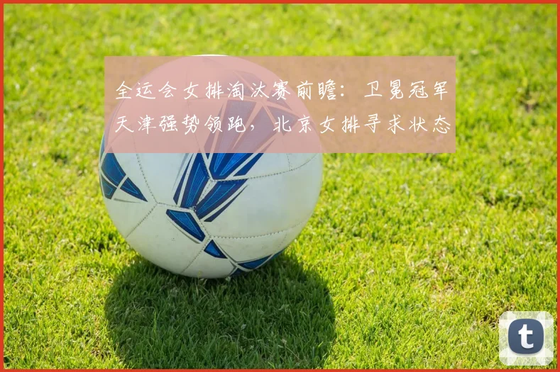 全运会女排淘汰赛前瞻：卫冕冠军天津强势领跑，北京女排寻求状态回升