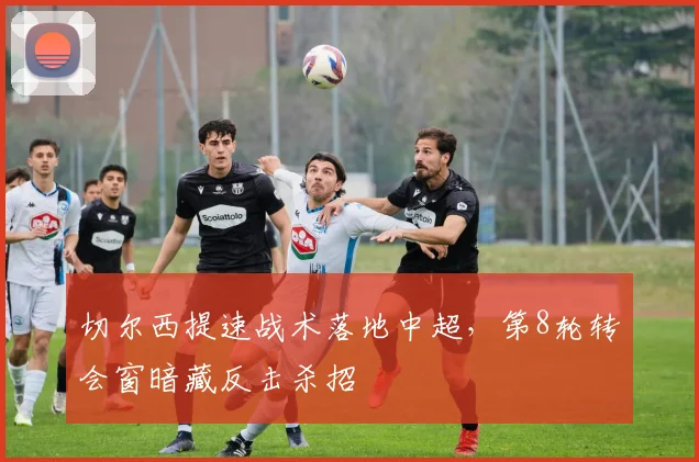 切尔西提速战术落地中超，第8轮转会窗暗藏反击杀招