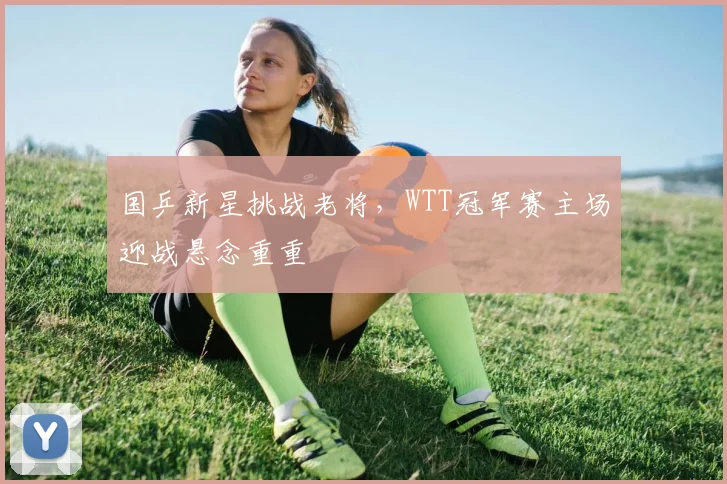 国乒新星挑战老将，WTT冠军赛主场迎战悬念重重