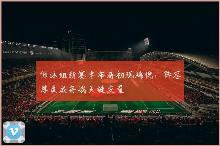 仰泳组新赛季布局初现端倪，阵容厚度成备战关键变量