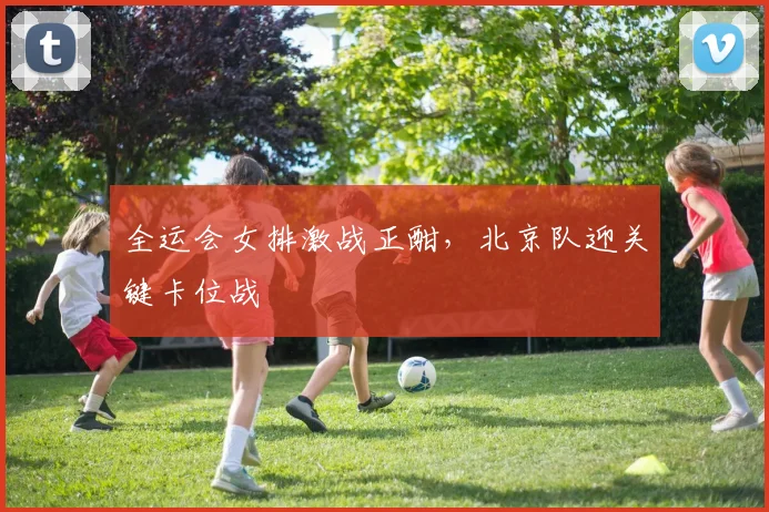 全运会女排激战正酣，北京队迎关键卡位战