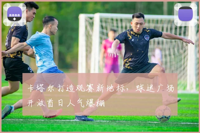 卡塔尔打造观赛新地标，球迷广场开放首日人气爆棚