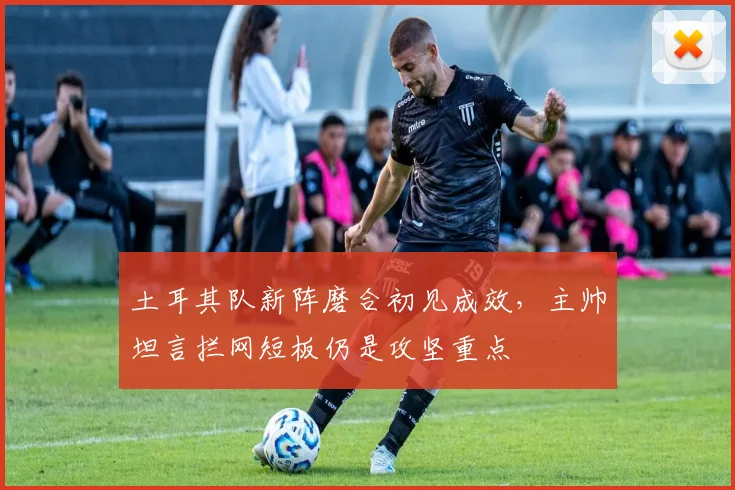 土耳其队新阵磨合初见成效，主帅坦言拦网短板仍是攻坚重点