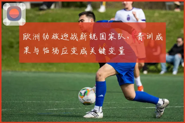 欧洲劲旅迎战新锐国家队，青训成果与临场应变成关键变量